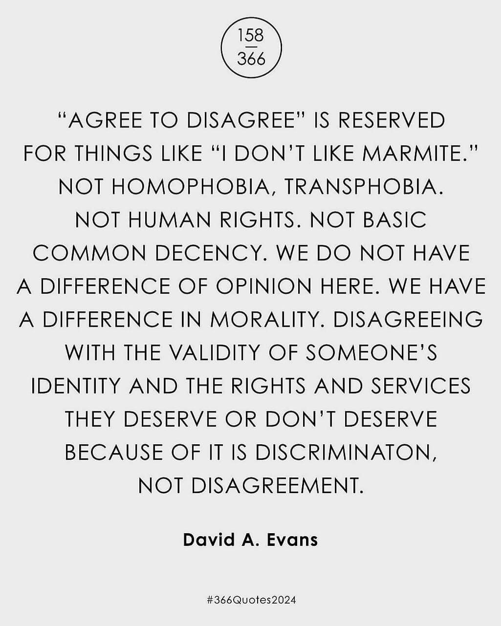 "Agree to disagree" is reserved for things like "I don't like marmite." Not homophobia, transphobia, not human rights. Not basic common decency. We do not have a difference of opinion here. We have a difference in morality. Disagreeing with the validity of someone's identity and the rights and services they deserve or don't deserve because of it is discrimination, not disagreement.